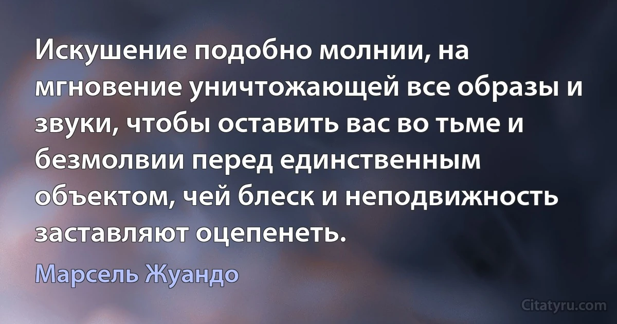 Искушение подобно молнии, на мгновение уничтожающей все образы и звуки, чтобы оставить вас во тьме и безмолвии перед единственным объектом, чей блеск и неподвижность заставляют оцепенеть. (Марсель Жуандо)