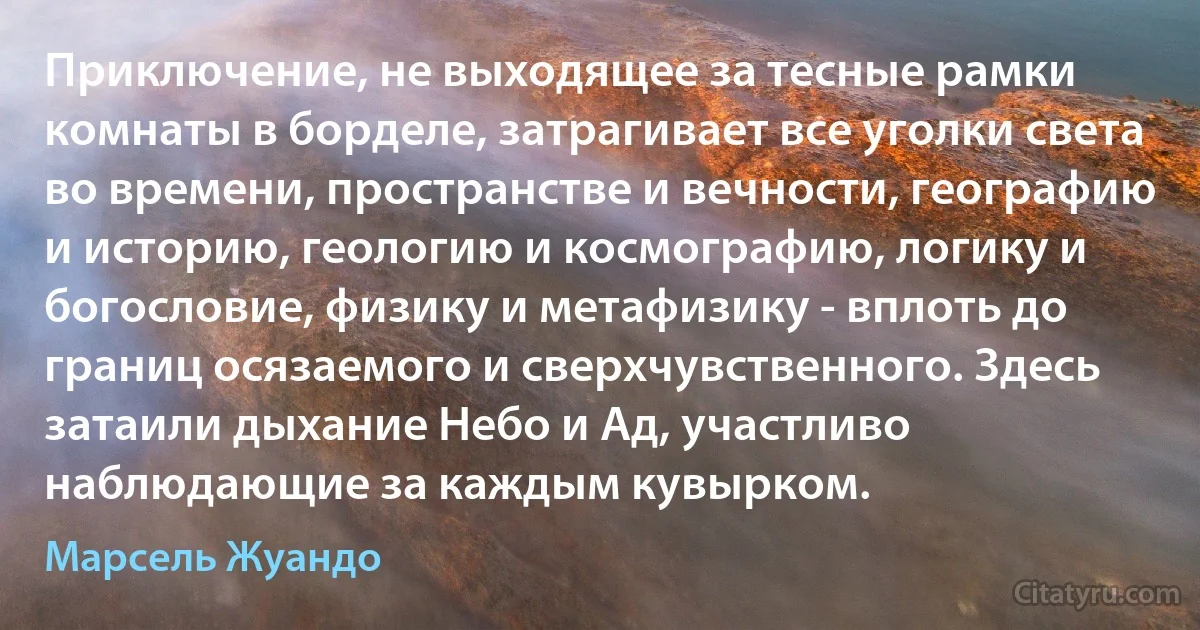 Приключение, не выходящее за тесные рамки комнаты в борделе, затрагивает все уголки света во времени, пространстве и вечности, географию и историю, геологию и космографию, логику и богословие, физику и метафизику - вплоть до границ осязаемого и сверхчувственного. Здесь затаили дыхание Небо и Ад, участливо наблюдающие за каждым кувырком. (Марсель Жуандо)