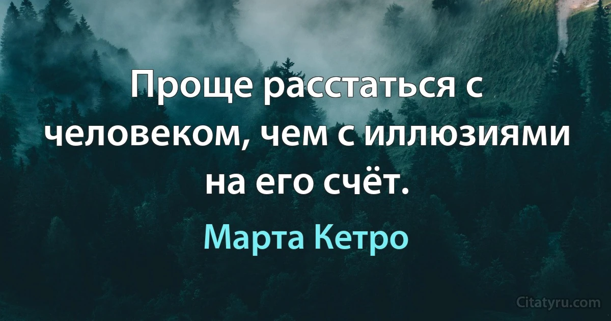 Проще расстаться с человеком, чем с иллюзиями на его счёт. (Марта Кетро)