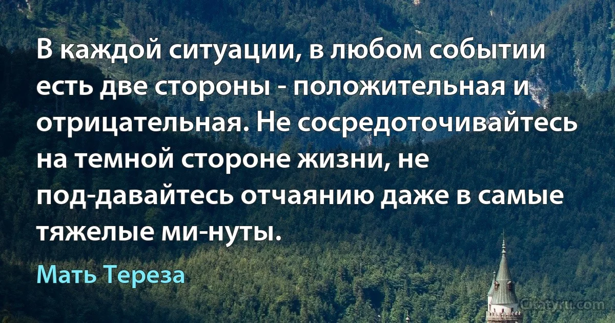 В каждой ситуации, в любом событии есть две стороны - положительная и отрицательная. Не сосредоточивайтесь на темной стороне жизни, не под­давайтесь отчаянию даже в самые тяжелые ми­нуты. (Мать Тереза)