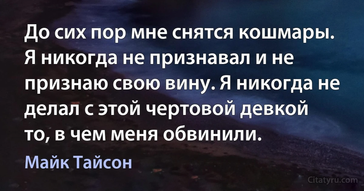 До сих пор мне снятся кошмары. Я никогда не признавал и не признаю свою вину. Я никогда не делал с этой чертовой девкой то, в чем меня обвинили. (Майк Тайсон)