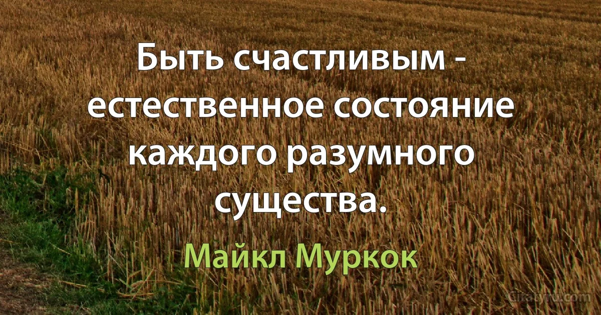 Быть счастливым - естественное состояние каждого разумного существа. (Майкл Муркок)