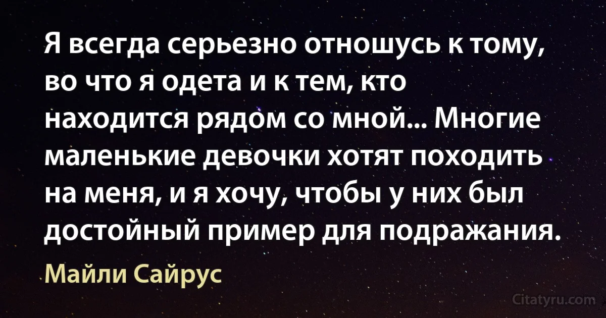 Я всегда серьезно отношусь к тому, во что я одета и к тем, кто находится рядом со мной... Многие маленькие девочки хотят походить на меня, и я хочу, чтобы у них был достойный пример для подражания. (Майли Сайрус)