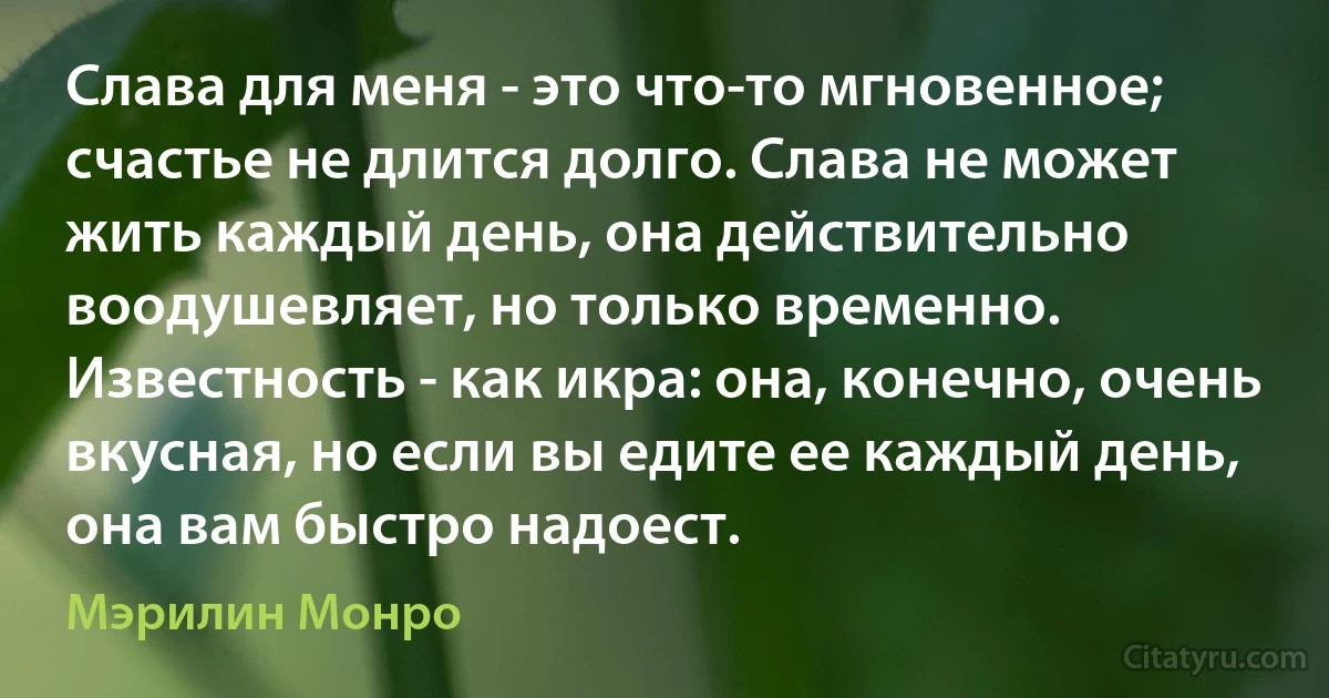 Слава для меня - это что-то мгновенное; счастье не длится долго. Слава не может жить каждый день, она действительно воодушевляет, но только временно. Известность - как икра: она, конечно, очень вкусная, но если вы едите ее каждый день, она вам быстро надоест. (Мэрилин Монро)