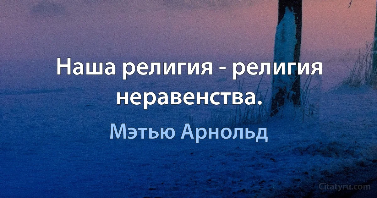 Наша религия - религия неравенства. (Мэтью Арнольд)