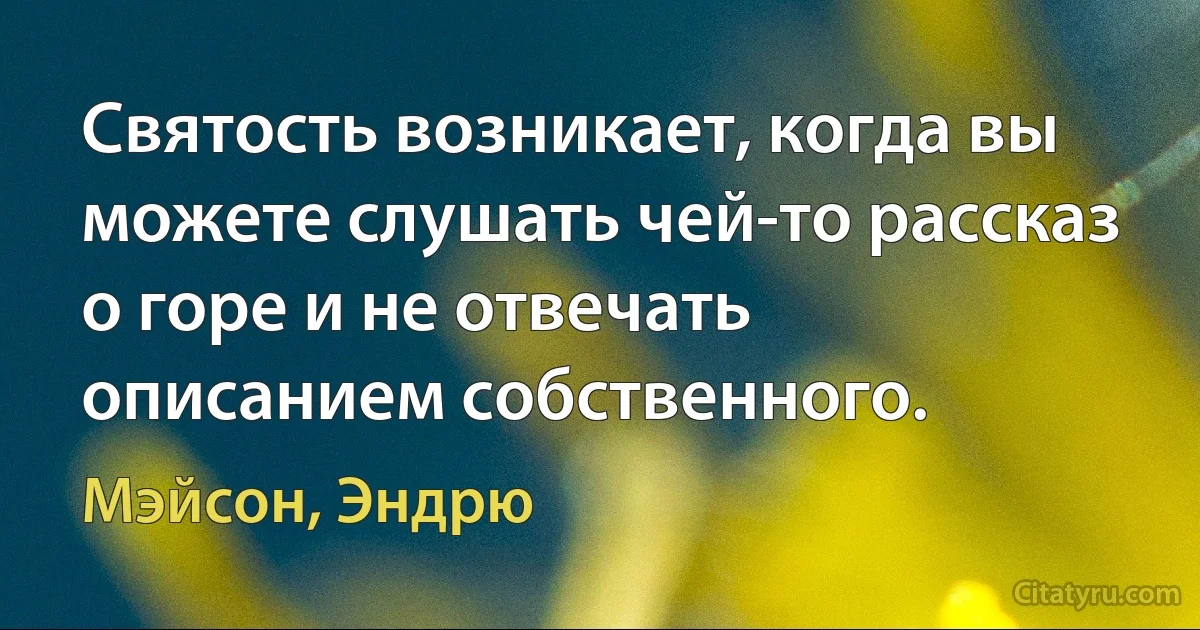 Святость возникает, когда вы можете слушать чей-то рассказ о горе и не отвечать описанием собственного. (Мэйсон, Эндрю)