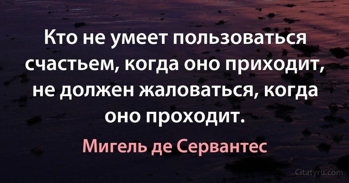 Кто не умеет пользоваться счастьем, когда оно приходит, не должен жаловаться, когда оно проходит. (Мигель де Сервантес)