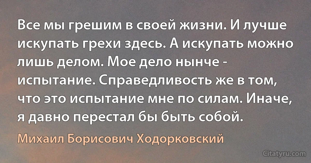 Все мы грешим в своей жизни. И лучше искупать грехи здесь. А искупать можно лишь делом. Мое дело нынче - испытание. Справедливость же в том, что это испытание мне по силам. Иначе, я давно перестал бы быть собой. (Михаил Борисович Ходорковский)