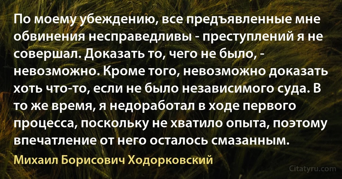 По моему убеждению, все предъявленные мне обвинения несправедливы - преступлений я не совершал. Доказать то, чего не было, - невозможно. Кроме того, невозможно доказать хоть что-то, если не было независимого суда. В то же время, я недоработал в ходе первого процесса, поскольку не хватило опыта, поэтому впечатление от него осталось смазанным. (Михаил Борисович Ходорковский)