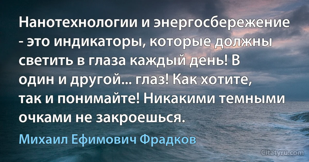 Нанотехнологии и энергосбережение - это индикаторы, которые должны светить в глаза каждый день! В один и другой... глаз! Как хотите, так и понимайте! Никакими темными очками не закроешься. (Михаил Ефимович Фрадков)