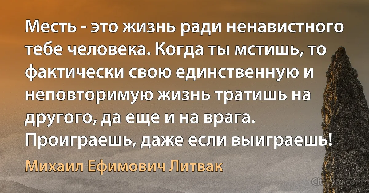 Месть - это жизнь ради ненавистного тебе человека. Когда ты мстишь, то фактически свою единственную и неповторимую жизнь тратишь на другого, да еще и на врага. Проиграешь, даже если выиграешь! (Михаил Ефимович Литвак)