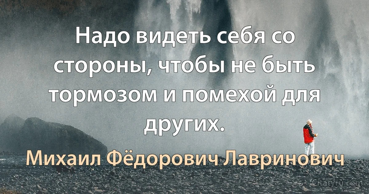 Надо видеть себя со стороны, чтобы не быть тормозом и помехой для других. (Михаил Фёдорович Лавринович)