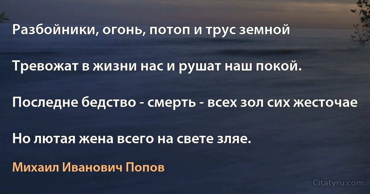 Разбойники, огонь, потоп и трус земной

Тревожат в жизни нас и рушат наш покой.

Последне бедство - смерть - всех зол сих жесточае

Но лютая жена всего на свете зляе. (Михаил Иванович Попов)