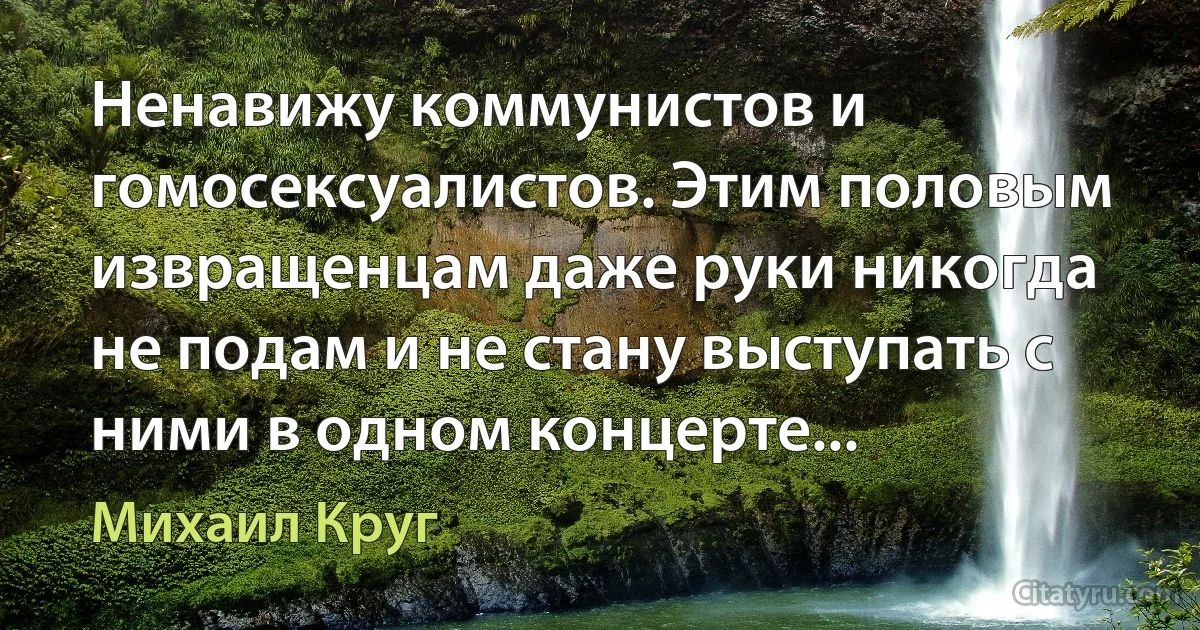 Ненавижу коммунистов и гомосексуалистов. Этим половым извращенцам даже руки никогда не подам и не стану выступать с ними в одном концерте... (Михаил Круг)