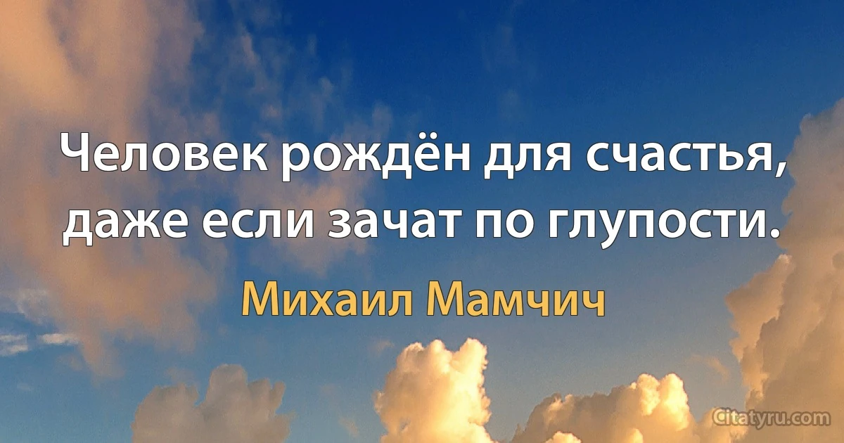 Человек рождён для счастья, даже если зачат по глупости. (Михаил Мамчич)