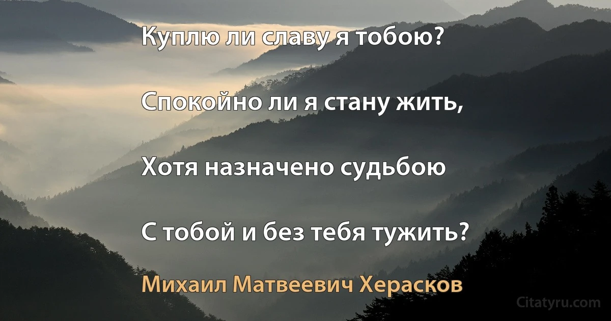 Куплю ли славу я тобою?

Спокойно ли я стану жить,

Хотя назначено судьбою

С тобой и без тебя тужить? (Михаил Матвеевич Херасков)