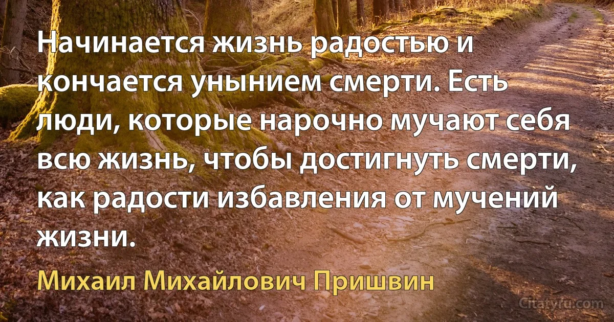 Начинается жизнь радостью и кончается унынием смерти. Есть люди, которые нарочно мучают себя всю жизнь, чтобы достигнуть смерти, как радости избавления от мучений жизни. (Михаил Михайлович Пришвин)