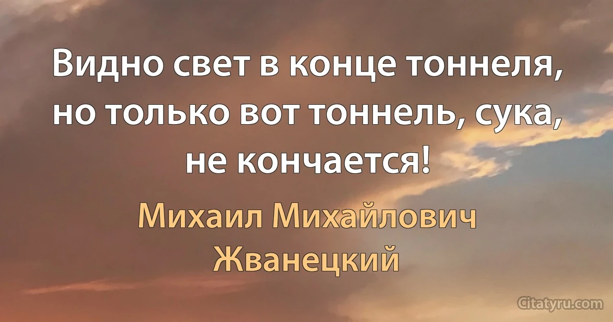 Видно свет в конце тоннеля, но только вот тоннель, сука, не кончается! (Михаил Михайлович Жванецкий)