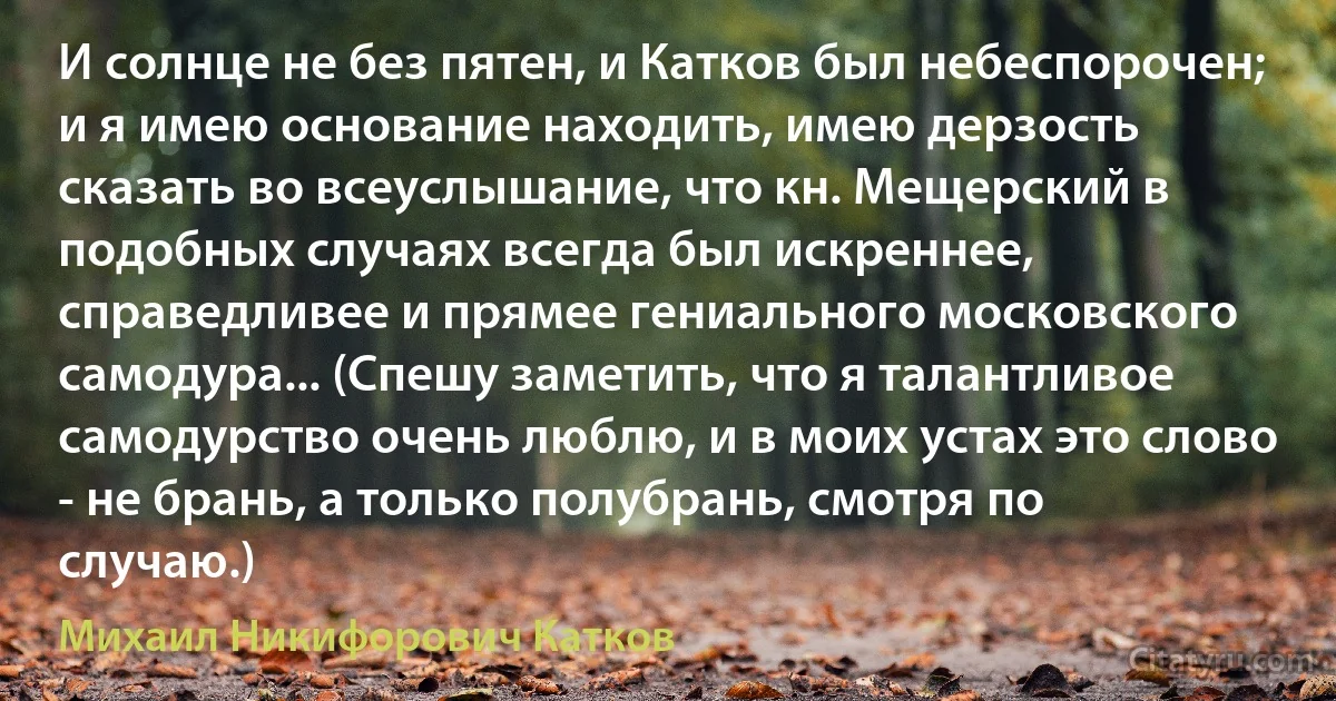 И солнце не без пятен, и Катков был небеспорочен; и я имею основание находить, имею дерзость сказать во всеуслышание, что кн. Мещерский в подобных случаях всегда был искреннее, справедливее и прямее гениального московского самодура... (Спешу заметить, что я талантливое самодурство очень люблю, и в моих устах это слово - не брань, а только полубрань, смотря по случаю.) (Михаил Никифорович Катков)