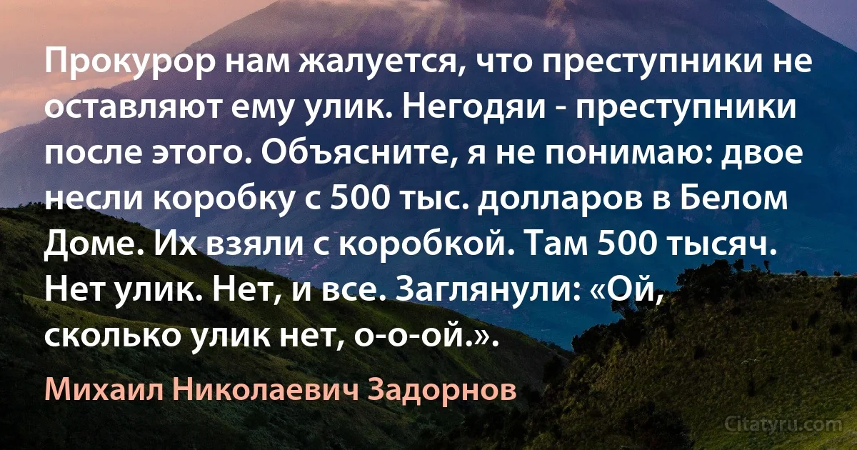 Прокурор нам жалуется, что преступники не оставляют ему улик. Негодяи - преступники после этого. Объясните, я не понимаю: двое несли коробку с 500 тыс. долларов в Белом Доме. Их взяли с коробкой. Там 500 тысяч. Нет улик. Нет, и все. Заглянули: «Ой, сколько улик нет, о-о-ой.». (Михаил Николаевич Задорнов)