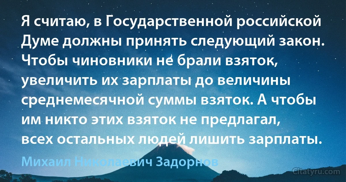 Я считаю, в Государственной российской Думе должны принять следующий закон. Чтобы чиновники не брали взяток, увеличить их зарплаты до величины среднемесячной суммы взяток. А чтобы им никто этих взяток не предлагал, всех остальных людей лишить зарплаты. (Михаил Николаевич Задорнов)