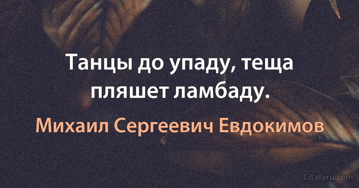 Танцы до упаду, теща пляшет ламбаду. (Михаил Сергеевич Евдокимов)