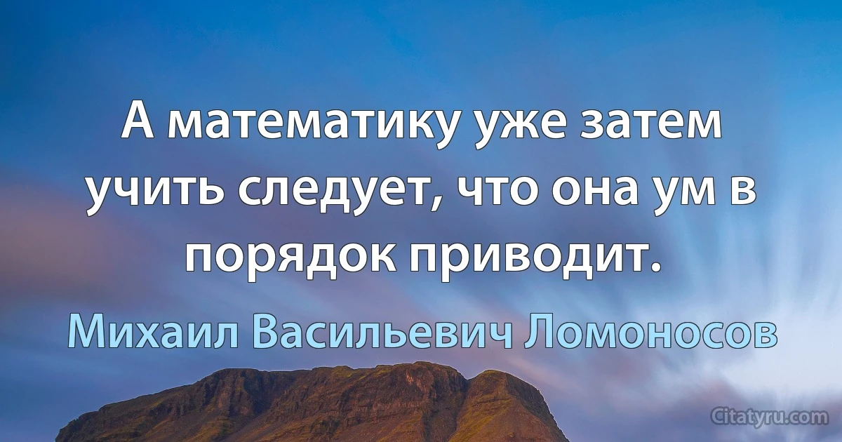 А математику уже затем учить следует, что она ум в порядок приводит. (Михаил Васильевич Ломоносов)