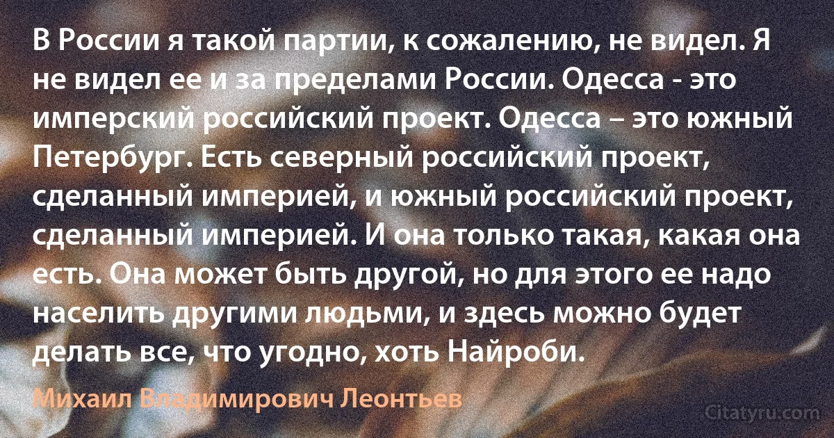 В России я такой партии, к сожалению, не видел. Я не видел ее и за пределами России. Одесса - это имперский российский проект. Одесса – это южный Петербург. Есть северный российский проект, сделанный империей, и южный российский проект, сделанный империей. И она только такая, какая она есть. Она может быть другой, но для этого ее надо населить другими людьми, и здесь можно будет делать все, что угодно, хоть Найроби. (Михаил Владимирович Леонтьев)