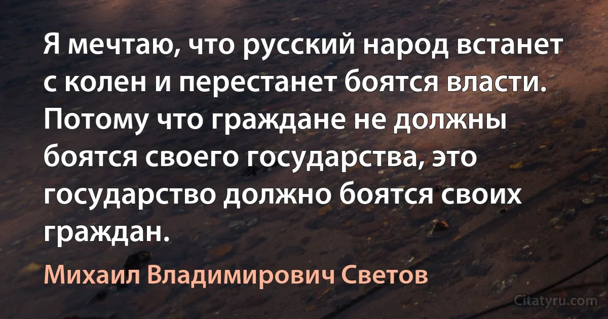 Я мечтаю, что русский народ встанет с колен и перестанет боятся власти. Потому что граждане не должны боятся своего государства, это государство должно боятся своих граждан. (Михаил Владимирович Светов)