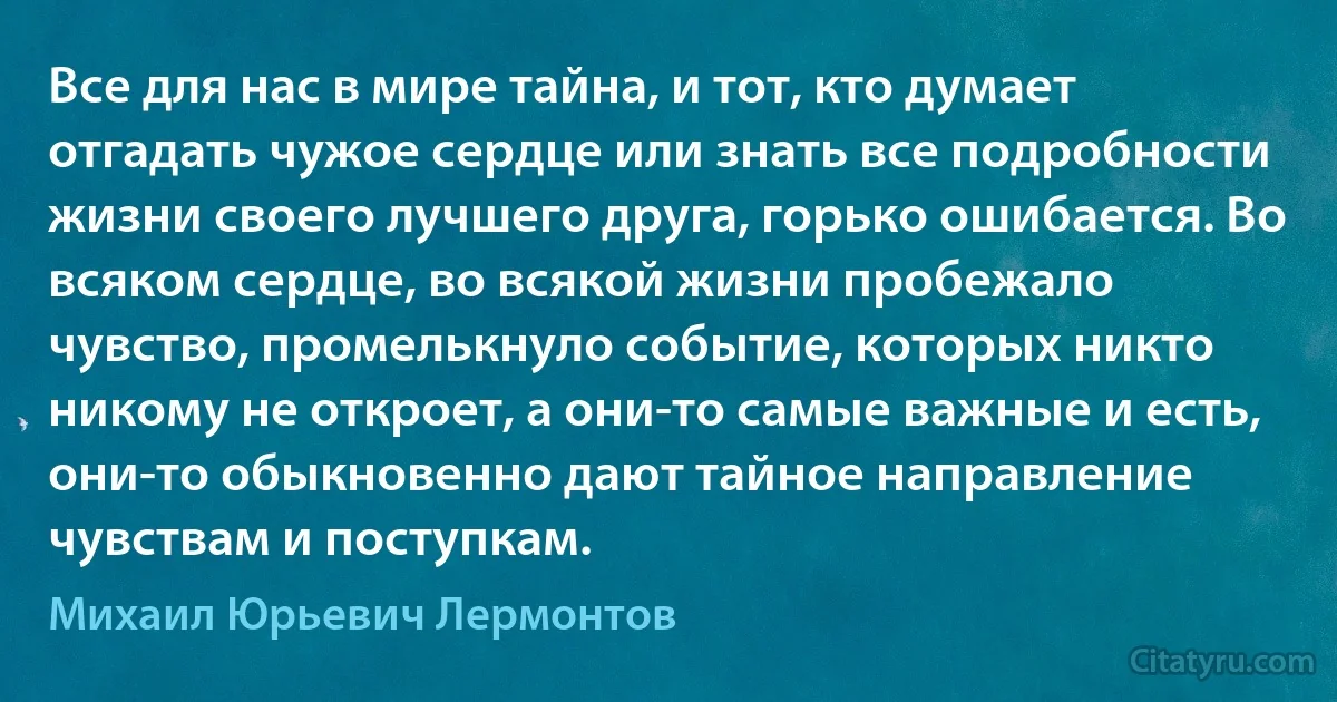 Все для нас в мире тайна, и тот, кто думает отгадать чужое сердце или знать все подробности жизни своего лучшего друга, горько ошибается. Во всяком сердце, во всякой жизни пробежало чувство, промелькнуло событие, которых никто никому не откроет, а они-то самые важные и есть, они-то обыкновенно дают тайное направление чувствам и поступкам. (Михаил Юрьевич Лермонтов)