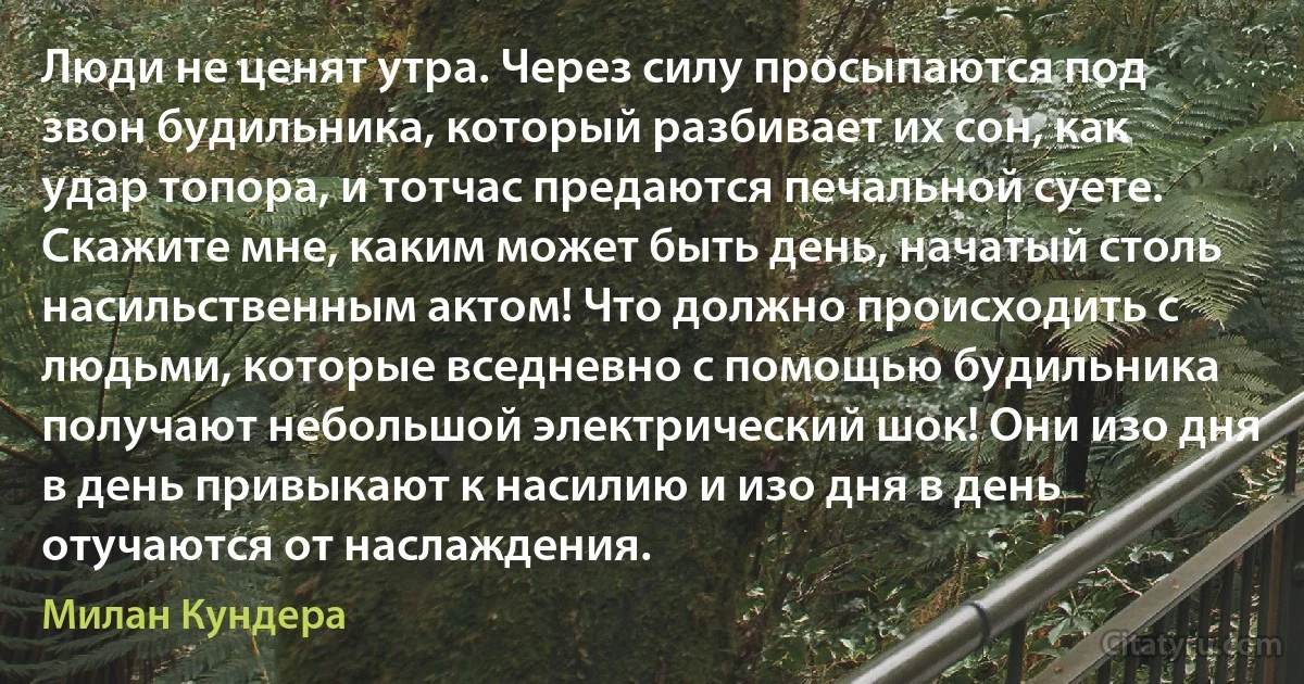 Люди не ценят утра. Через силу просыпаются под звон будильника, который разбивает их сон, как удар топора, и тотчас предаются печальной суете. Скажите мне, каким может быть день, начатый столь насильственным актом! Что должно происходить с людьми, которые вседневно с помощью будильника получают небольшой электрический шок! Они изо дня в день привыкают к насилию и изо дня в день отучаются от наслаждения. (Милан Кундера)