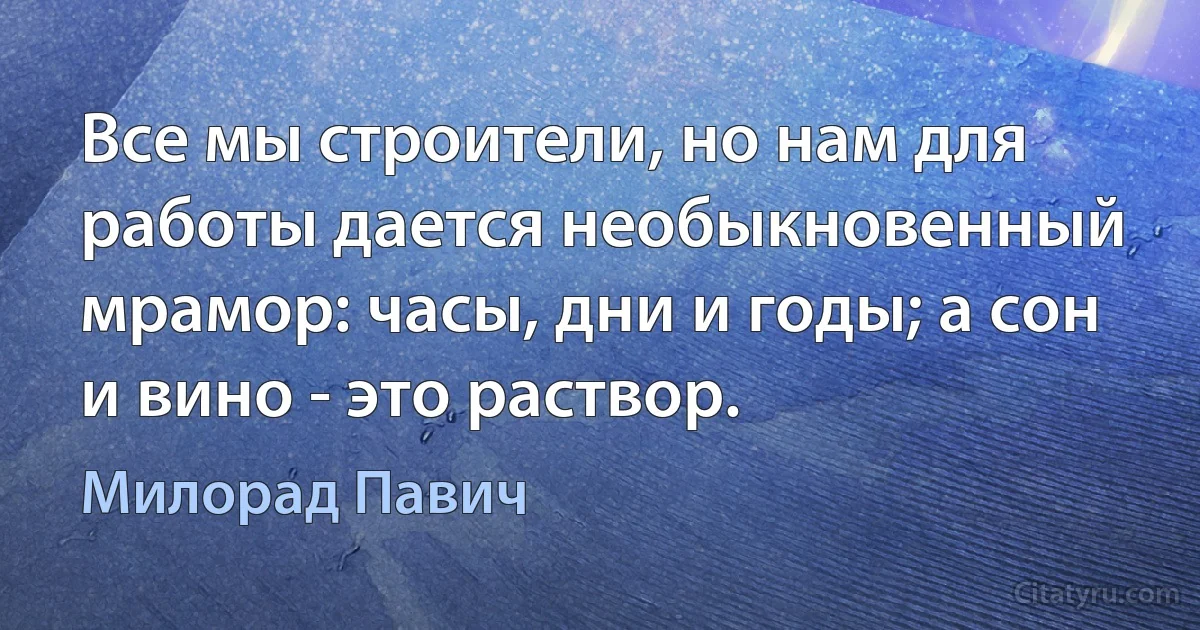 Все мы строители, но нам для работы дается необыкновенный мрамор: часы, дни и годы; а сон и вино - это раствор. (Милорад Павич)