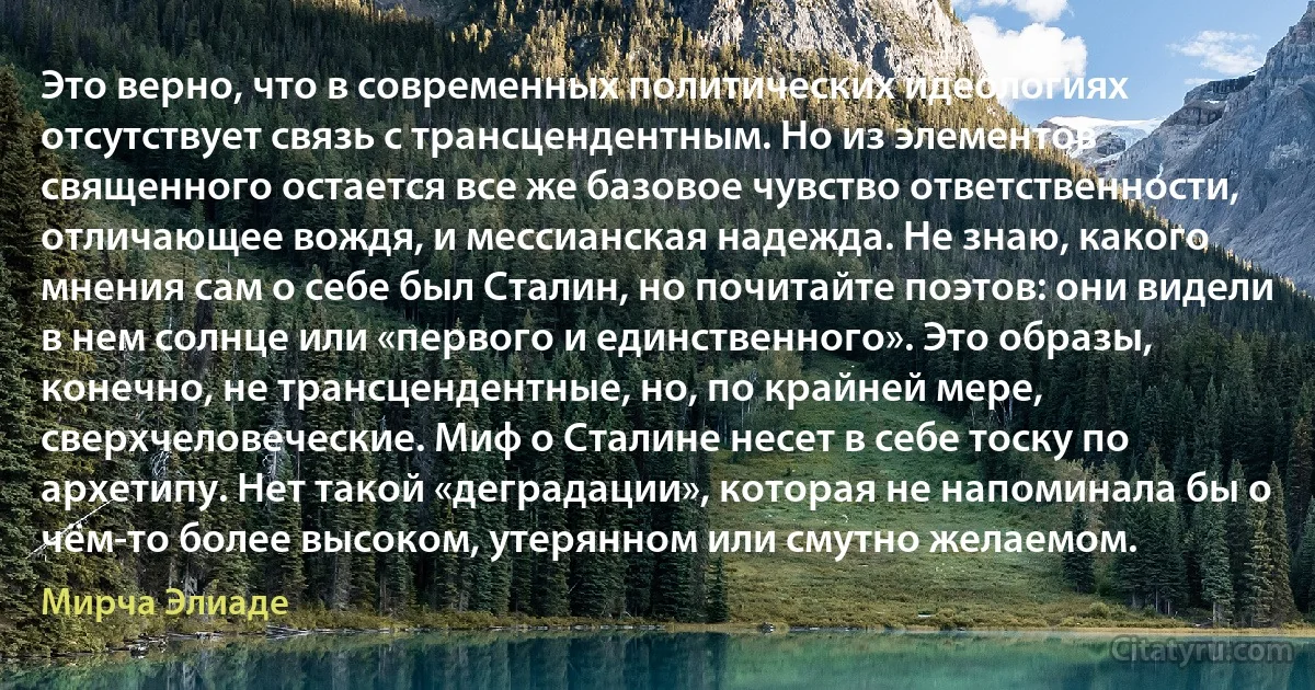 Это верно, что в современных политических идеологиях отсутствует связь с трансцендентным. Но из элементов священного остается все же базовое чувство ответственности, отличающее вождя, и мессианская надежда. Не знаю, какого мнения сам о себе был Сталин, но почитайте поэтов: они видели в нем солнце или «первого и единственного». Это образы, конечно, не трансцендентные, но, по крайней мере, сверхчеловеческие. Миф о Сталине несет в себе тоску по архетипу. Нет такой «деградации», которая не напоминала бы о чём-то более высоком, утерянном или смутно желаемом. (Мирча Элиаде)