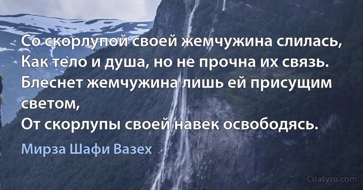 Со скорлупой своей жемчужина слилась,
Как тело и душа, но не прочна их связь.
Блеснет жемчужина лишь ей присущим светом,
От скорлупы своей навек освободясь. (Мирза Шафи Вазех)