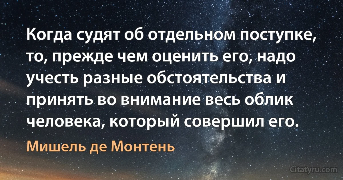 Когда судят об отдельном поступке, то, прежде чем оценить его, надо учесть разные обстоятельства и принять во внимание весь облик человека, который совершил его. (Мишель де Монтень)