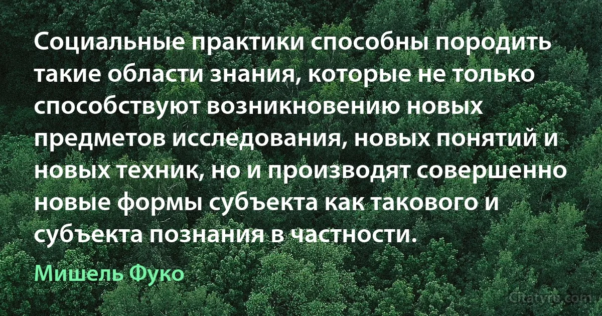 Социальные практики способны породить такие области знания, которые не только способствуют возникновению новых предметов исследования, новых понятий и новых техник, но и производят совершенно новые формы субъекта как такового и субъекта познания в частности. (Мишель Фуко)