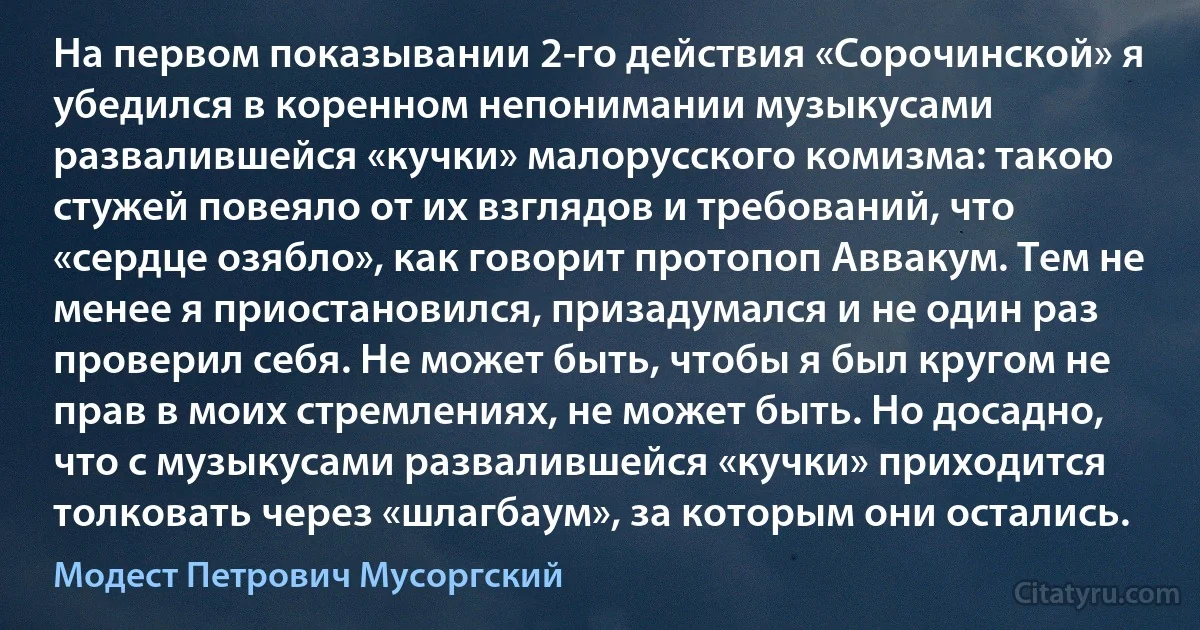 На первом показывании 2-го действия «Сорочинской» я убедился в коренном непонимании музыкусами развалившейся «кучки» малорусского комизма: такою стужей повеяло от их взглядов и требований, что «сердце озябло», как говорит протопоп Аввакум. Тем не менее я приостановился, призадумался и не один раз проверил себя. Не может быть, чтобы я был кругом не прав в моих стремлениях, не может быть. Но досадно, что с музыкусами развалившейся «кучки» приходится толковать через «шлагбаум», за которым они остались. (Модест Петрович Мусоргский)