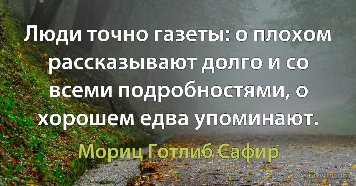 Люди точно газеты: о плохом рассказывают долго и со всеми подробностями, о хорошем едва упоминают. (Мориц Готлиб Сафир)