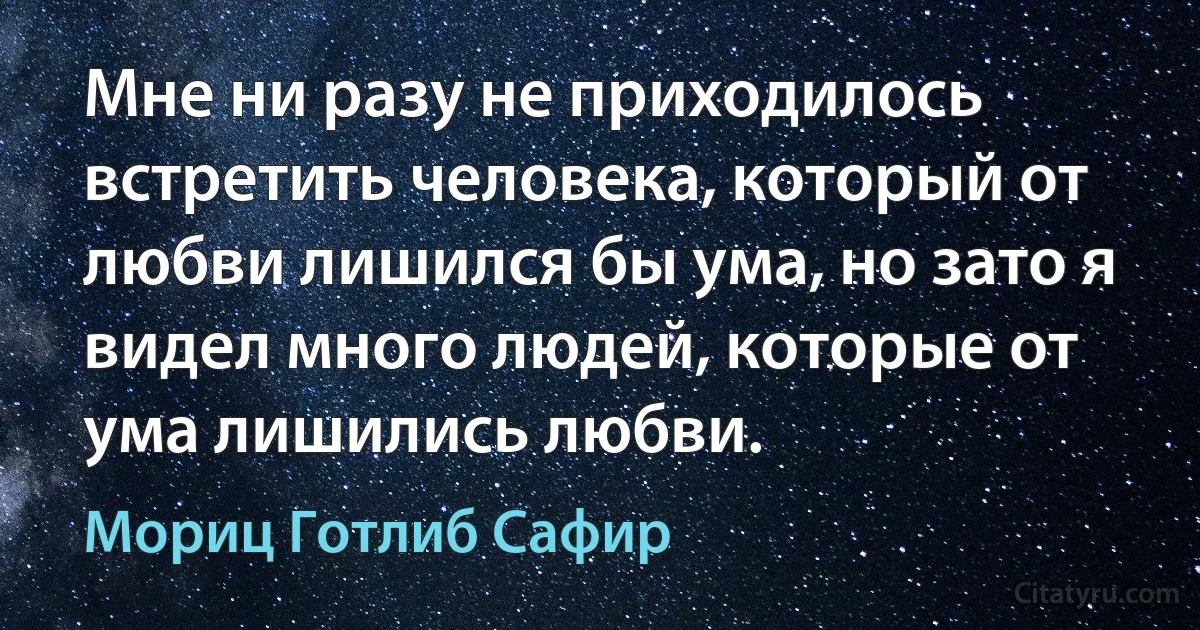 Мне ни разу не приходилось встретить человека, который от любви лишился бы ума, но зато я видел много людей, которые от ума лишились любви. (Мориц Готлиб Сафир)