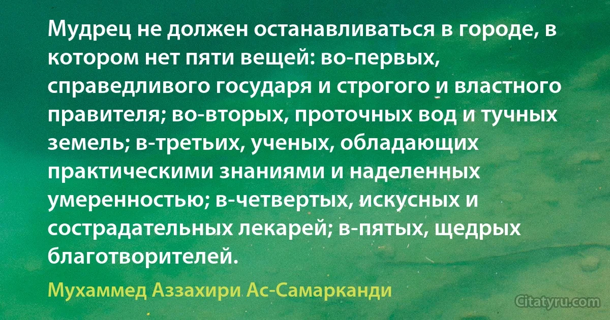 Мудрец не должен останавливаться в городе, в котором нет пяти вещей: во-первых, справедливого государя и строгого и властного правителя; во-вторых, проточных вод и тучных земель; в-третьих, ученых, обладающих практическими знаниями и наделенных умеренностью; в-четвертых, искусных и сострадательных лекарей; в-пятых, щедрых благотворителей. (Мухаммед Аззахири Ас-Самарканди)