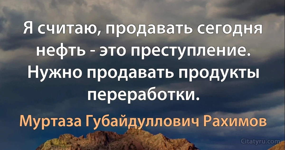 Я считаю, продавать сегодня нефть - это преступление. Нужно продавать продукты переработки. (Муртаза Губайдуллович Рахимов)