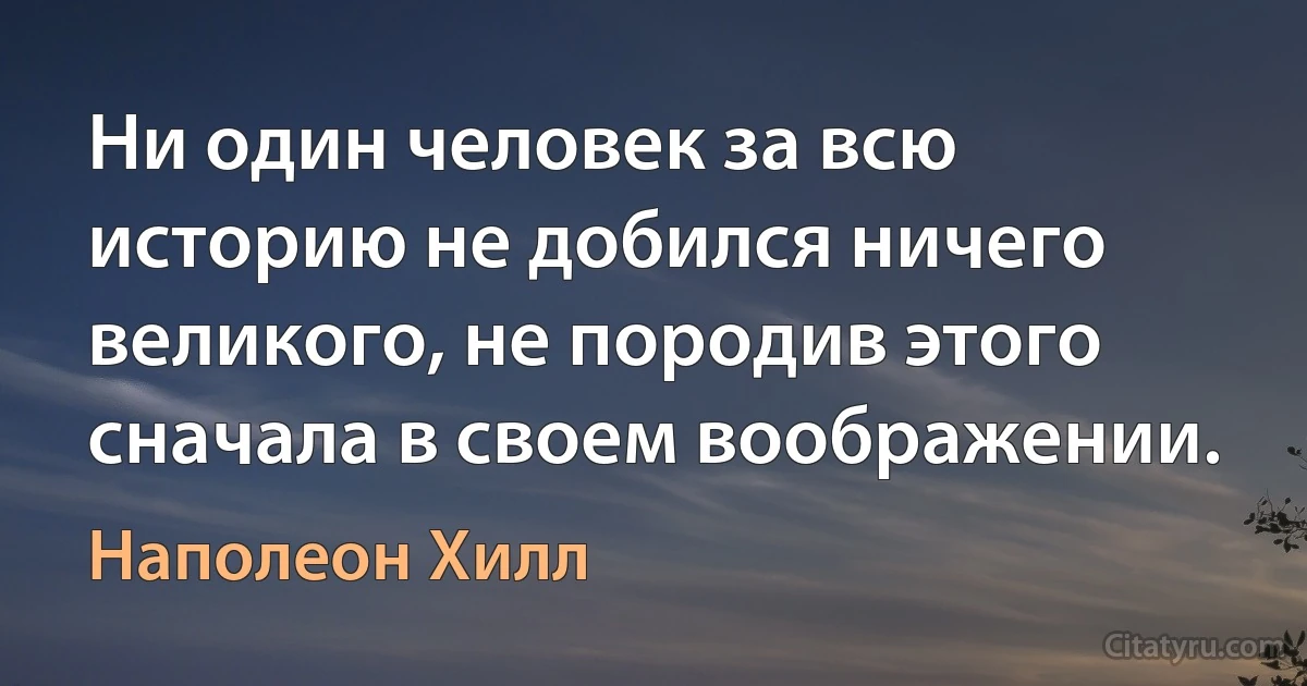 Ни один человек за всю историю не добился ничего великого, не породив этого сначала в своем воображении. (Наполеон Хилл)