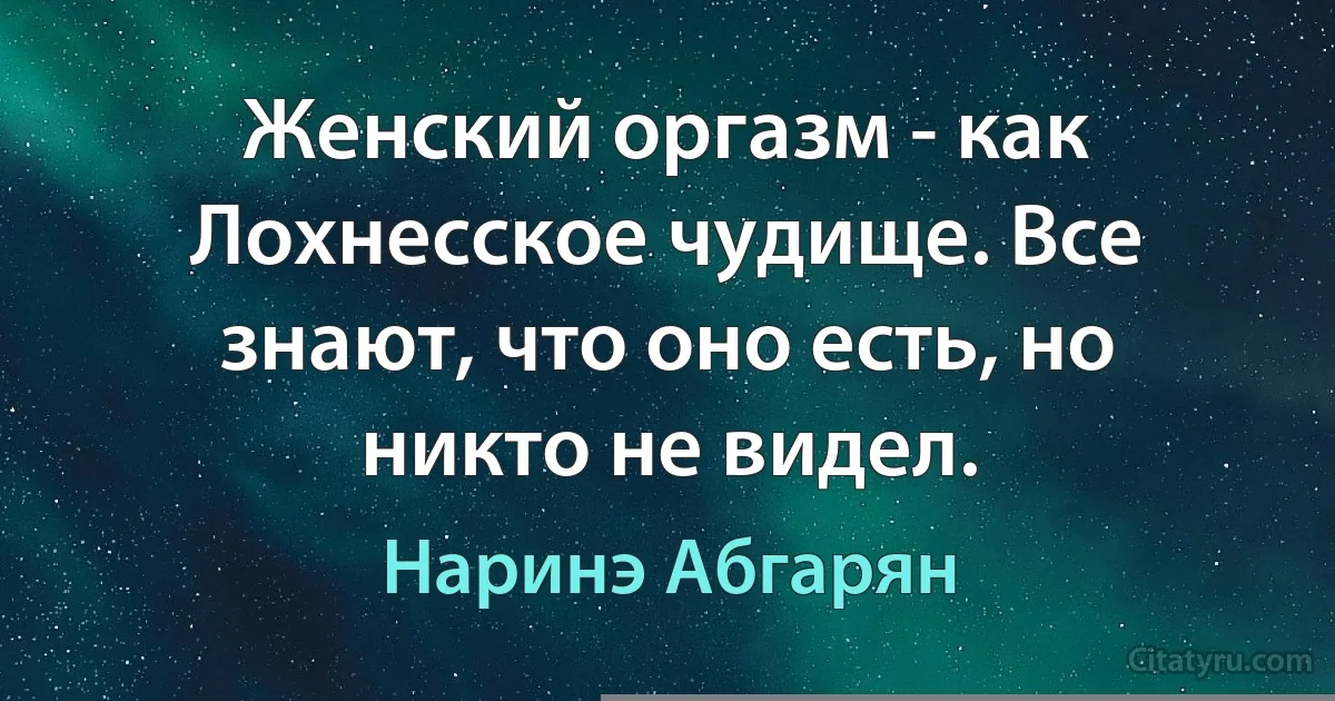 Женский оргазм - как Лохнесское чудище. Все знают, что оно есть, но никто не видел. (Наринэ Абгарян)