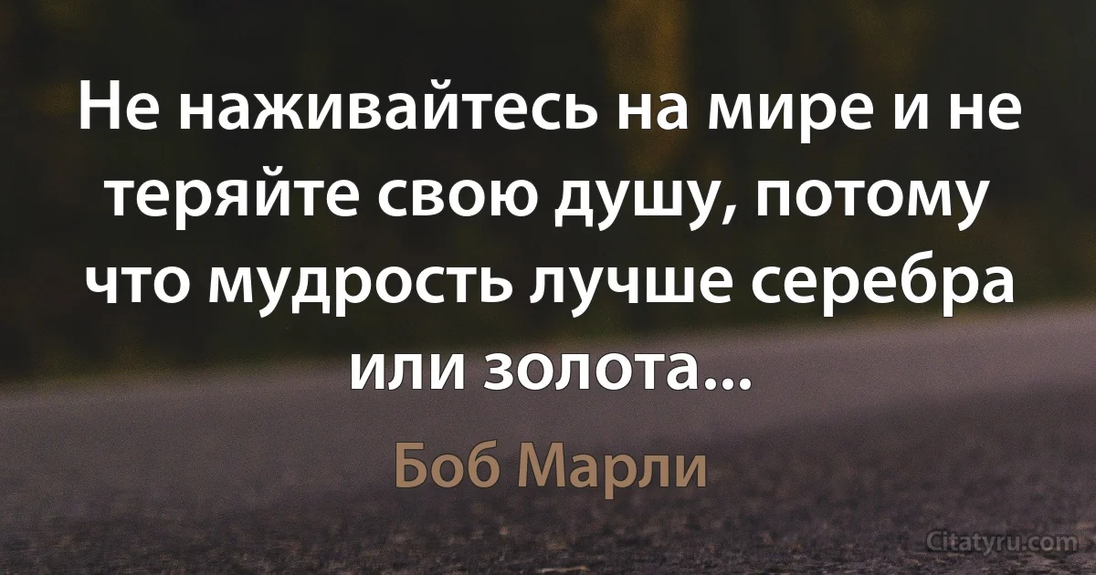 Не наживайтесь на мире и не теряйте свою душу, потому что мудрость лучше серебра или золота... (Боб Марли)
