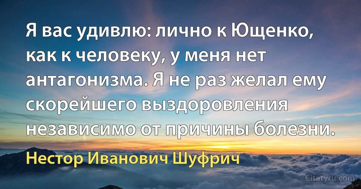 Я вас удивлю: лично к Ющенко, как к человеку, у меня нет антагонизма. Я не раз желал ему скорейшего выздоровления независимо от причины болезни. (Нестор Иванович Шуфрич)