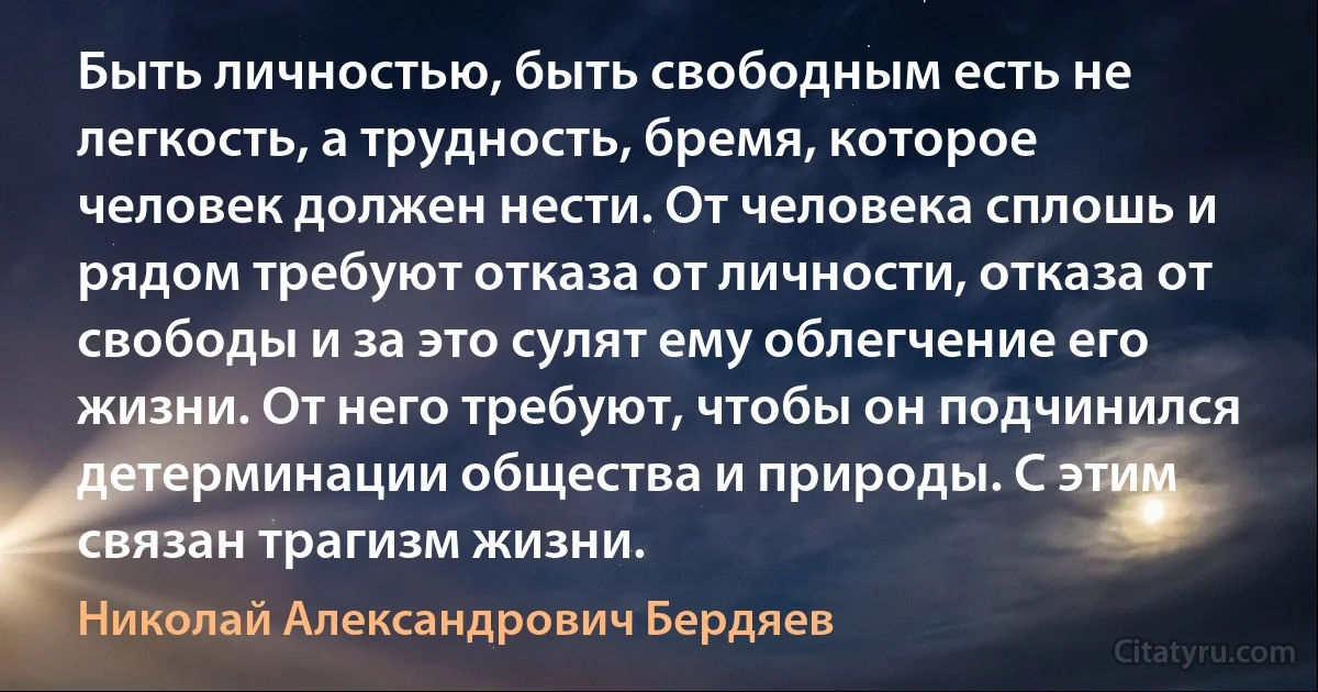 Быть личностью, быть свободным есть не легкость, а трудность, бремя, которое человек должен нести. От человека сплошь и рядом требуют отказа от личности, отказа от свободы и за это сулят ему облегчение его жизни. От него требуют, чтобы он подчинился детерминации общества и природы. С этим связан трагизм жизни. (Николай Александрович Бердяев)