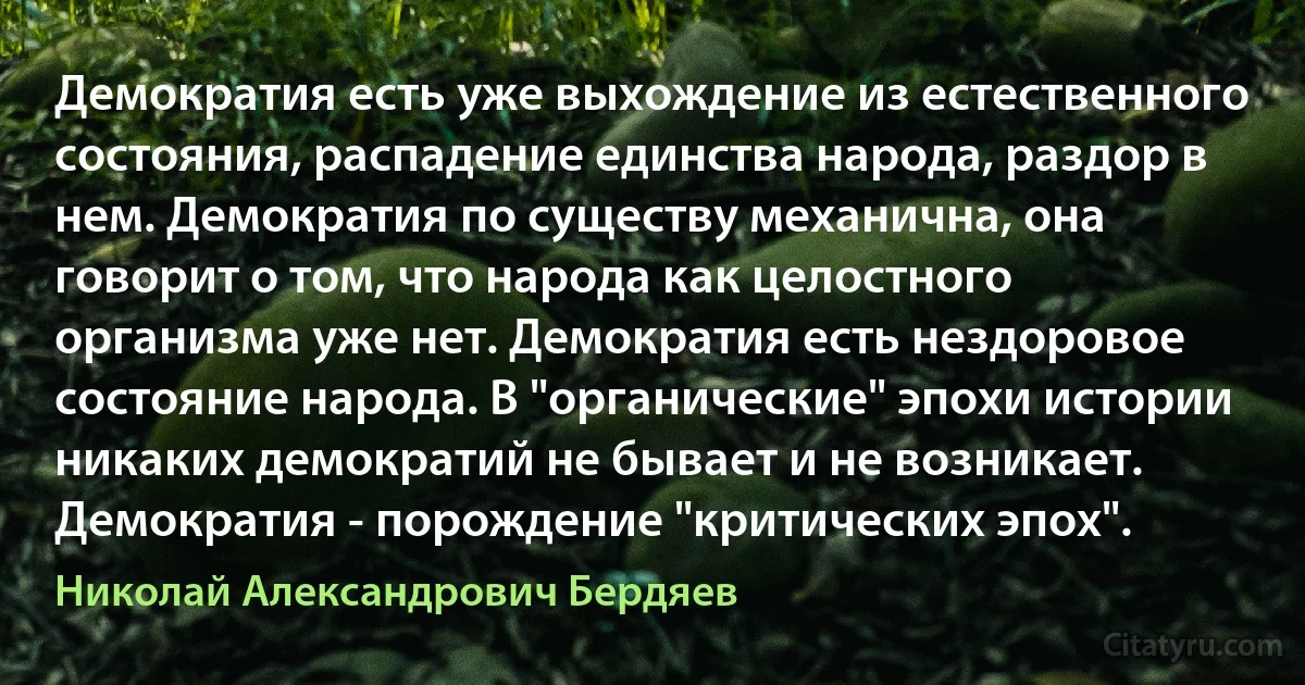 Демократия есть уже выхождение из естественного состояния, распадение единства народа, раздор в нем. Демократия по существу механична, она говорит о том, что народа как целостного организма уже нет. Демократия есть нездоровое состояние народа. В "органические" эпохи истории никаких демократий не бывает и не возникает. Демократия - порождение "критических эпох". (Николай Александрович Бердяев)