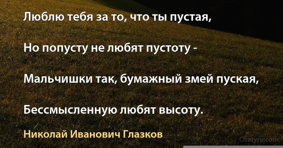 Люблю тебя за то, что ты пустая,

Но попусту не любят пустоту -

Мальчишки так, бумажный змей пуская,

Бессмысленную любят высоту. (Николай Иванович Глазков)