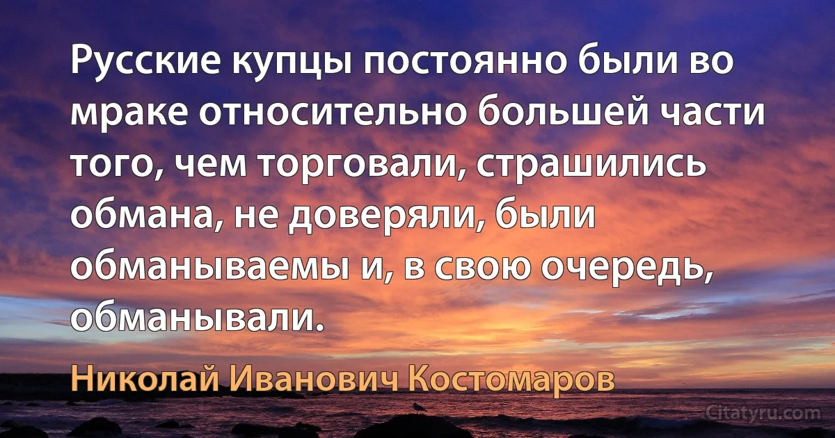 Русские купцы постоянно были во мраке относительно большей части того, чем торговали, страшились обмана, не доверяли, были обманываемы и, в свою очередь, обманывали. (Николай Иванович Костомаров)