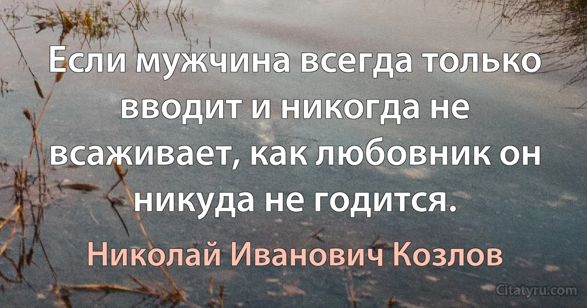 Если мужчина всегда только вводит и никогда не всаживает, как любовник он никуда не годится. (Николай Иванович Козлов)